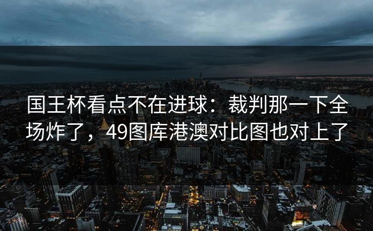 国王杯看点不在进球：裁判那一下全场炸了，49图库港澳对比图也对上了
