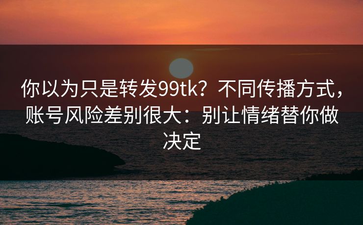 你以为只是转发99tk？不同传播方式，账号风险差别很大：别让情绪替你做决定