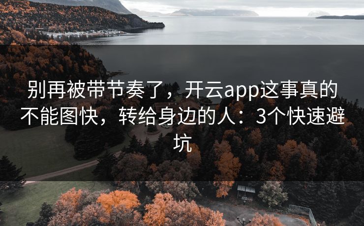 别再被带节奏了，开云app这事真的不能图快，转给身边的人：3个快速避坑