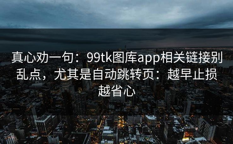 真心劝一句：99tk图库app相关链接别乱点，尤其是自动跳转页：越早止损越省心