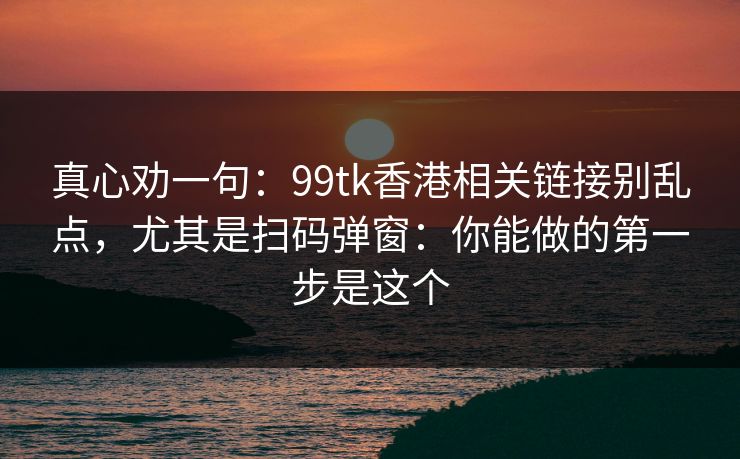 真心劝一句：99tk香港相关链接别乱点，尤其是扫码弹窗：你能做的第一步是这个