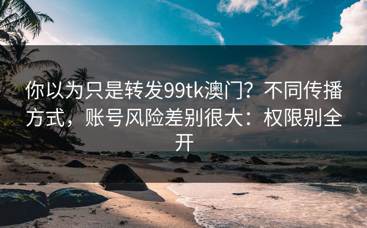 你以为只是转发99tk澳门？不同传播方式，账号风险差别很大：权限别全开