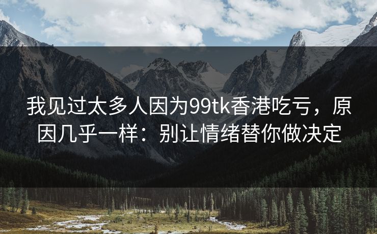 我见过太多人因为99tk香港吃亏，原因几乎一样：别让情绪替你做决定