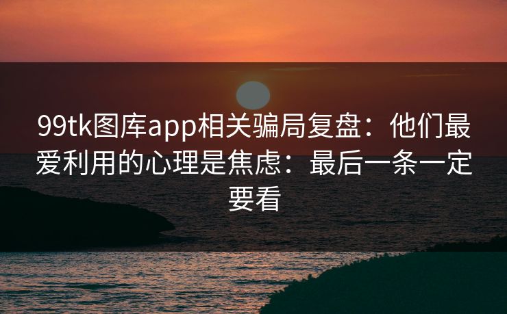 99tk图库app相关骗局复盘：他们最爱利用的心理是焦虑：最后一条一定要看